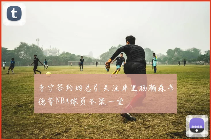 李宁签约姆总引关注库里杨瀚森韦德等NBA球员齐聚一堂