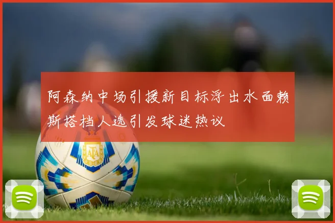 阿森纳中场引援新目标浮出水面赖斯搭档人选引发球迷热议