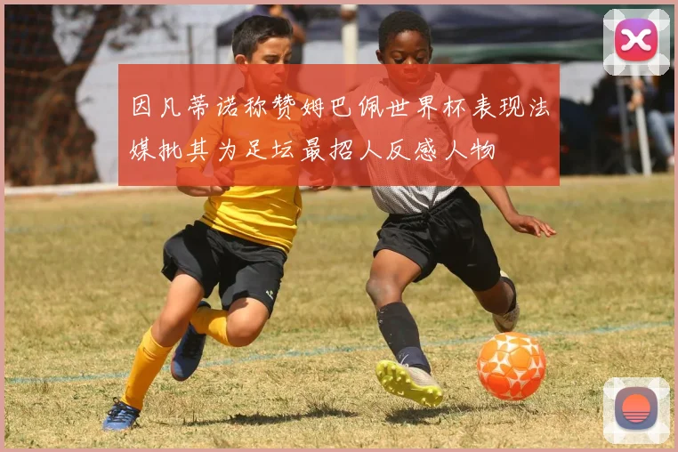 因凡蒂诺称赞姆巴佩世界杯表现法媒批其为足坛最招人反感人物