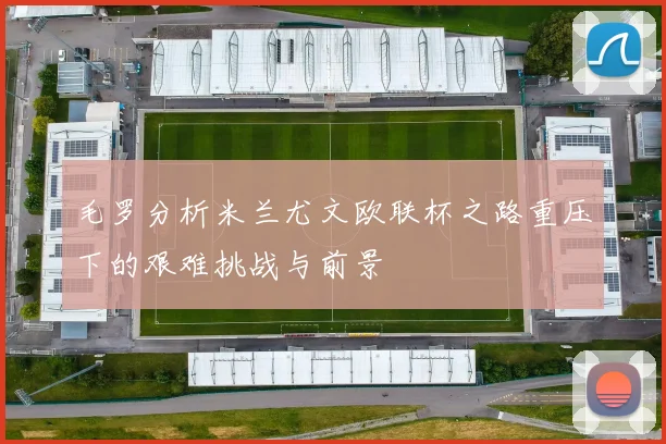 毛罗分析米兰尤文欧联杯之路重压下的艰难挑战与前景